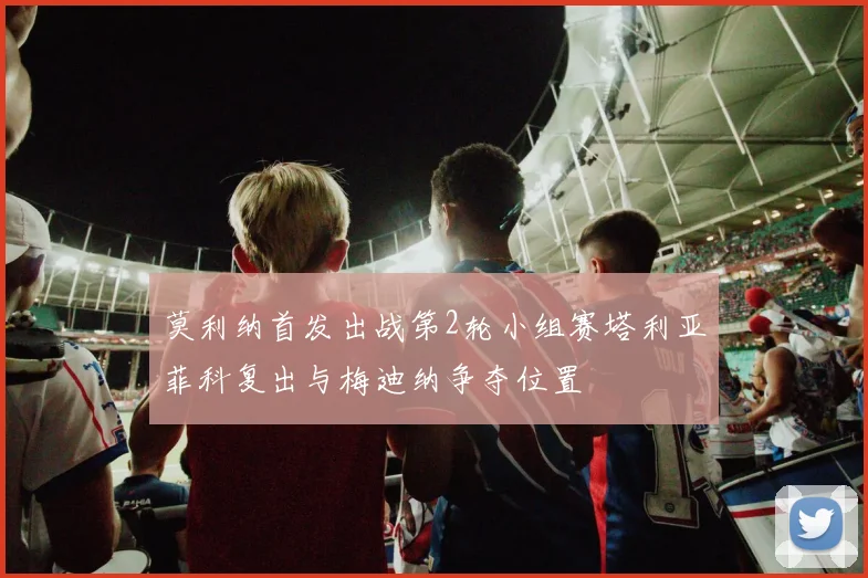 莫利纳首发出战第2轮小组赛塔利亚菲科复出与梅迪纳争夺位置
