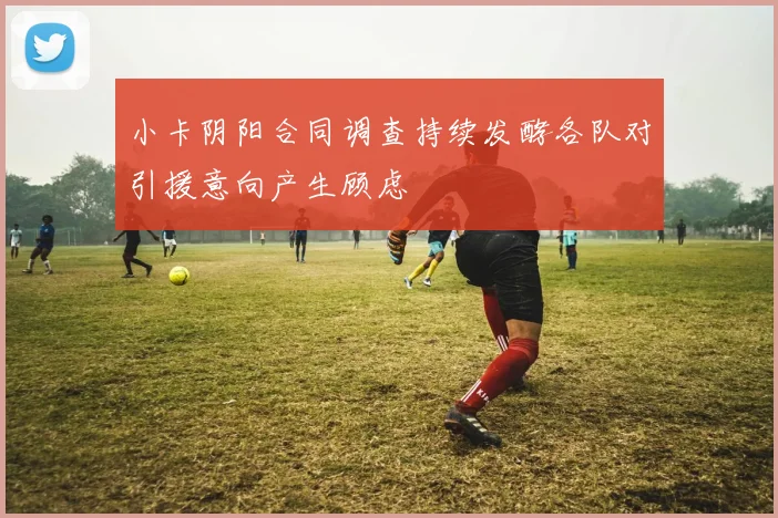小卡阴阳合同调查持续发酵各队对引援意向产生顾虑