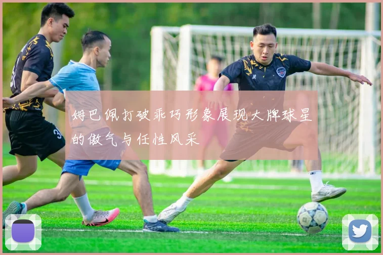 姆巴佩打破乖巧形象展现大牌球星的傲气与任性风采