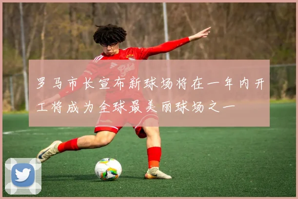 罗马市长宣布新球场将在一年内开工将成为全球最美丽球场之一