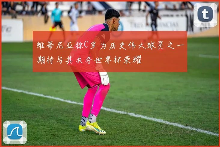 维蒂尼亚称C罗为历史伟大球员之一期待与其共夺世界杯荣耀