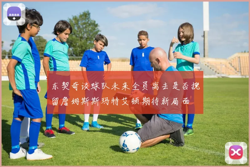 东契奇谈球队未来全员离去是否挽留詹姆斯斯玛特艾顿期待新局面