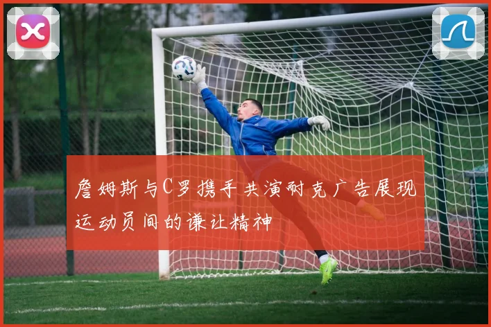 詹姆斯与C罗携手共演耐克广告展现运动员间的谦让精神