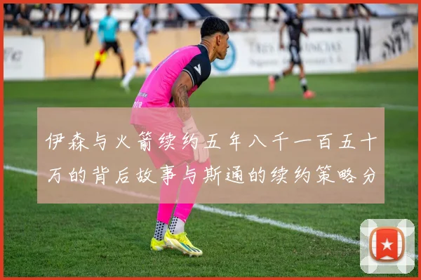 伊森与火箭续约五年八千一百五十万的背后故事与斯通的续约策略分析