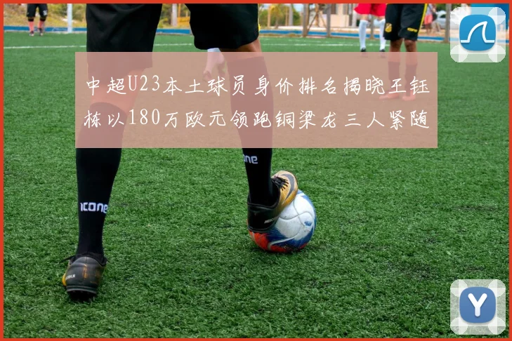 中超U23本土球员身价排名揭晓王钰栋以180万欧元领跑铜梁龙三人紧随其后