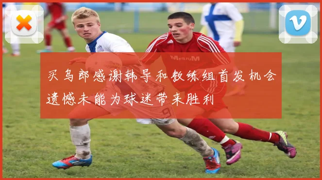 买乌郎感谢韩导和教练组首发机会遗憾未能为球迷带来胜利