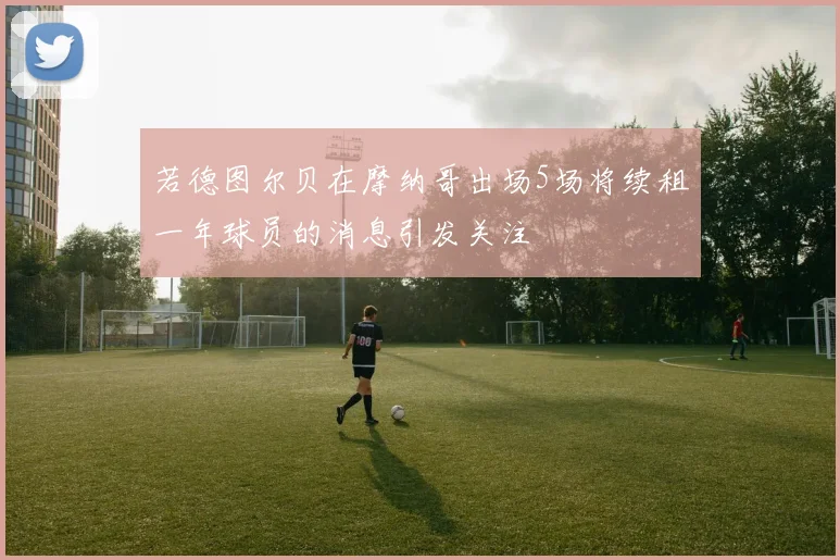 若德图尔贝在摩纳哥出场5场将续租一年球员的消息引发关注