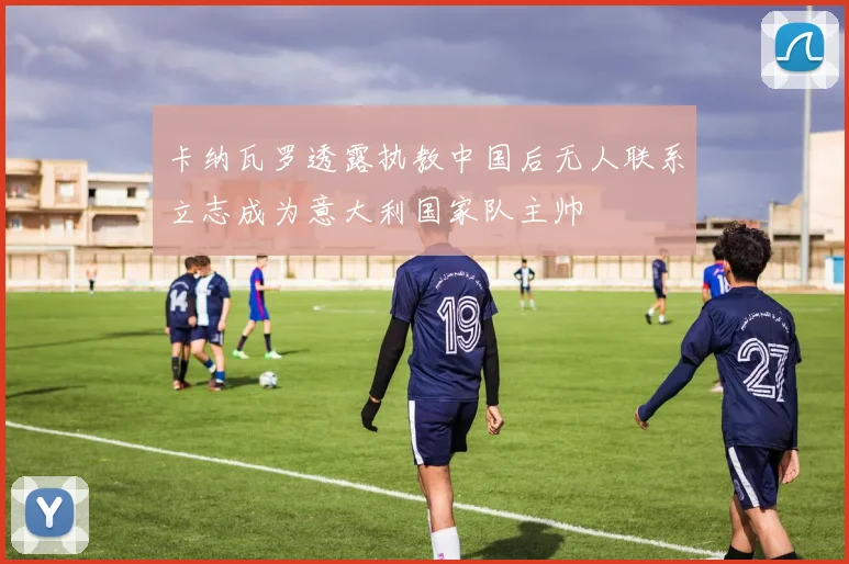 卡纳瓦罗透露执教中国后无人联系立志成为意大利国家队主帅