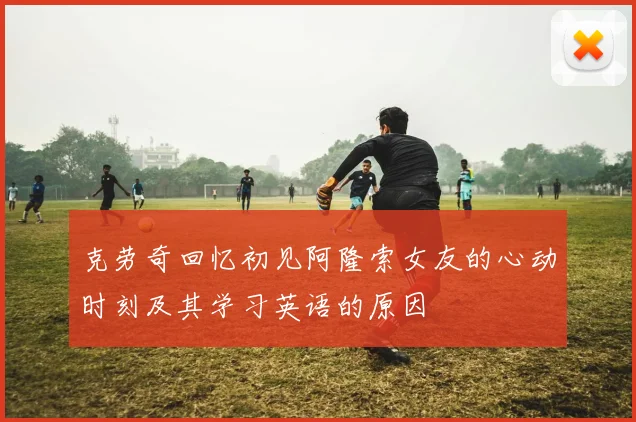 克劳奇回忆初见阿隆索女友的心动时刻及其学习英语的原因