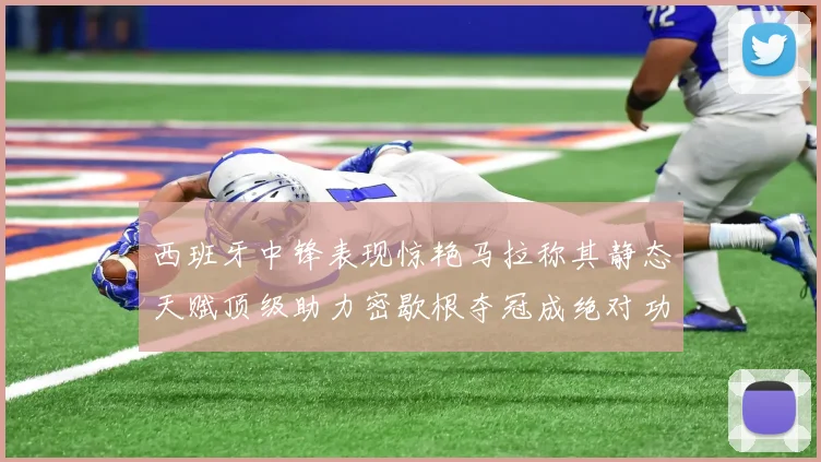 西班牙中锋表现惊艳马拉称其静态天赋顶级助力密歇根夺冠成绝对功臣