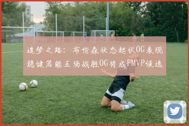 追梦之路：布伦森状态起伏OG表现稳健若能五场战胜OG将成FMVP候选