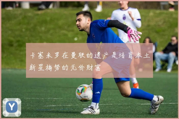 卡塞米罗在曼联的遗产是培育本土新星梅努的无价财富
